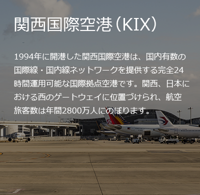 関西国際空港（KIX）
1994年に開港した関西国際空港は、国内有数の国際線・国内線ネットワークを提供する完全24時間運用可能な国際拠点空港です。関西、日本における西のゲートウェイに位置づけられ、航空旅客数は年間2800万人にのぼります。